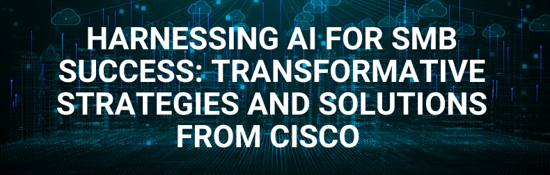 Harnessing AI for SMB Success:  Transformative Strategies and  Solutions from Cisco