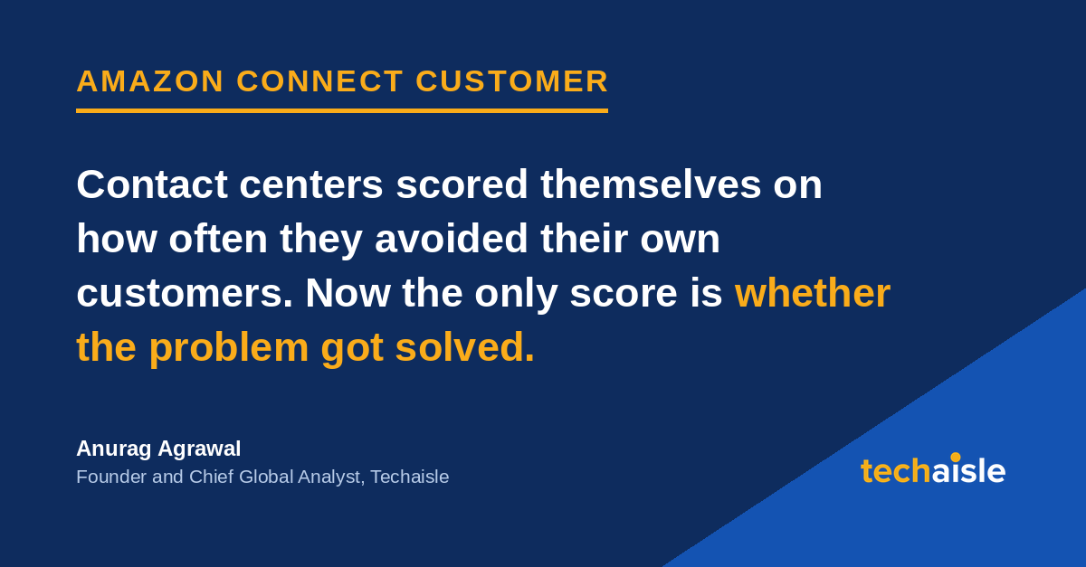 techaisle-amazon-connect-customer image Techaisle quote card on Amazon Connect Customer: contact centers scored themselves on how often they avoided their own customers. Now the only score is whether the problem got solved. Anurag Agrawal, Founder and Chief Global Analyst, Techaisle.